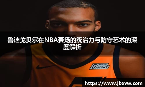 鲁迪戈贝尔在NBA赛场的统治力与防守艺术的深度解析